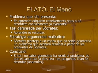 PLATÓ . El Menó Problema que s’hi presenta: En aprendre adquirim coneixements nous o bé recordem coneixements ja existents?  Tesi defensada per Sòcrates:  Aprendre és recordar. Estratègia argumental maièutica: Sòcrates planteja a un esclau que no sabia geometria un problema que acabarà resolent a partir de les preguntes de Sòcrates. Conclusió: Si tot i no saber geometria ha resolt el problema, és que el saber era ja dins seu i les preguntes l’han fet recordar (anamnesi). 