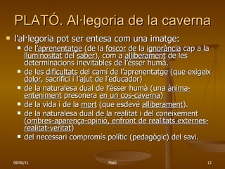 PLATÓ. Al·legoria de la caverna l’al·legoria pot ser entesa com una imatge: de  l’aprenentatge  (de la  foscor  de la  ignorància  cap a la  lluminositat  del  saber ), com a  alliberament  de les determinacions inevitables de l’ésser humà. de les  dificultats  del camí de l’aprenentatge (que exigeix  dolor , sacrifici i l’ajut de l’educador) de la naturalesa dual de l’ésser humà (una  ànima-enteniment  presonera  en un cos-caverna ) de la vida i de la  mort  (que esdevé  alliberament ). de la naturalesa dual de la realitat i del coneixement ( ombres-aparença-opinió, enfront de realitats externes-realitat-veritat ) del necessari compromís polític (pedagògic) del savi.  