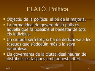PLATÓ. Política Objectiu de la política:  el bé de la majoria. La forma ideal de govern de la polis és aquella que fa possible el benestar de tots els individus. Un ciutadà serà feliç si ha de dedicar-se a les tasques que s’adeqüin més a la seva naturalesa. Els governants de la ciutat ideal hauran de distribuir les tasques amb aquest criteri. 