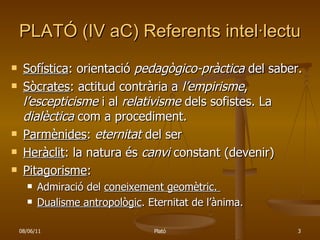 PLATÓ (IV aC) Referents intel·lectuals Sofística : orientació  pedagògico-pràctica  del saber. Sòcrates : actitud contrària a  l’empirisme ,  l’escepticisme  i al  relativisme  dels sofistes. La  dialèctica  com a procediment. Parmènides :  eternitat  del ser  Heràclit : la natura és  canvi  constant (devenir) Pitagorisme : Admiració del  coneixement geomètric.  Dualisme antropològic . Eternitat de l’ànima. 