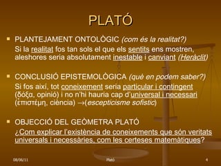PLATÓ PLANTEJAMENT ONTOLÒGIC  (com és la realitat?) Si la  realitat  fos tan sols el que els  sentits  ens mostren, aleshores seria absolutament  inestable  i  canviant   ( Heràclit ) CONCLUSIÓ EPISTEMOLÒGICA  (què en podem saber?) Si fos així, tot  coneixement  seria  particular i contingent  ( δόξα ,  opinió) i no n’hi hauria cap d’ universal i necessari  ( ε̉πιστέμη , ciència)   ( escepticisme sofistic ) OBJECCIÓ DEL GEÒMETRA PLATÓ ¿ Com explicar l’existència de coneixements que són veritats universals i necessàries, com les certeses matemàtiques ? 