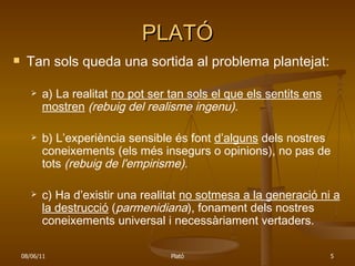 PLATÓ Tan sols queda una sortida al problema plantejat: a) La realitat  no pot ser tan sols el que els sentits ens mostren   (rebuig del realisme ingenu). b) L’experiència sensible és font  d’alguns  dels nostres coneixements (els més insegurs o opinions), no pas de tots  (rebuig de l'empirisme). c) Ha d’existir una realitat  no sotmesa a la generació ni a la destrucció  ( parmenidiana ), fonament dels nostres coneixements universal i necessàriament vertaders. 