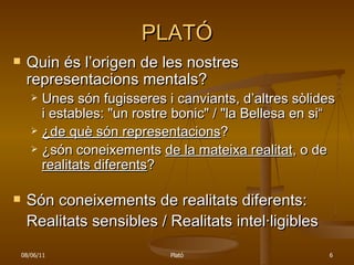 PLATÓ Quin és l’origen de les nostres representacions mentals? Unes són fugisseres i canviants, d’altres sòlides i estables: "un rostre bonic" / "la Bellesa en si“ ¿de què són representacions ? ¿són coneixements  de la mateixa realitat , o de  realitats diferents ? Són coneixements de realitats diferents: Realitats sensibles / Realitats intel·ligibles 