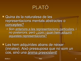 PLATÓ Quina és la naturalesa de les representacions mentals abstractes o  conceptes? Són  anteriors a les representacions particulars , i no posteriors, però  ¿com i quan hem adquirit aquestes representacions? Les hem adquirides abans de néixer (innates). Això pressuposa que no som un cos, sinó una  ànima preexistent! 