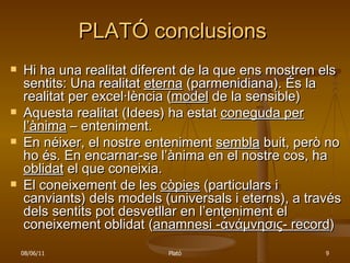 PLATÓ conclusions Hi ha una realitat diferent de la que ens mostren els sentits: Una realitat  eterna  (parmenidiana). És la realitat per excel·lència ( model  de la sensible) Aquesta realitat (Idees) ha estat  coneguda per l’ànima  – enteniment. En néixer, el nostre enteniment  sembla  buit, però no ho és. En encarnar-se l’ànima en el nostre cos, ha  oblidat  el que coneixia. El coneixement de les  còpies  (particulars i canviants) dels models (universals i eterns), a través dels sentits pot desvetllar en l’enteniment el coneixement oblidat ( anamnesi - α̉νάμνησις - record ) 