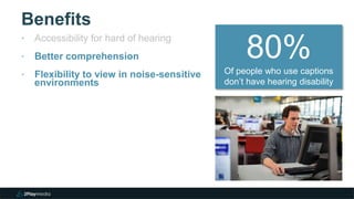 Benefits
‣ Accessibility for hard of hearing
‣ Better comprehension
‣ Flexibility to view in noise-sensitive
environments
80%Of people who use captions
don’t have hearing disability
 
