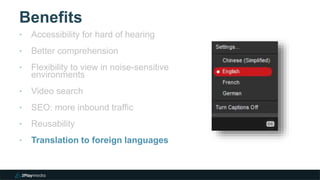 Benefits
‣ Accessibility for hard of hearing
‣ Better comprehension
‣ Flexibility to view in noise-sensitive
environments
‣ Video search
‣ SEO: more inbound traffic
‣ Reusability
‣ Translation to foreign languages
 
