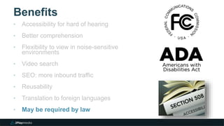 Benefits
‣ Accessibility for hard of hearing
‣ Better comprehension
‣ Flexibility to view in noise-sensitive
environments
‣ Video search
‣ SEO: more inbound traffic
‣ Reusability
‣ Translation to foreign languages
‣ May be required by law
 