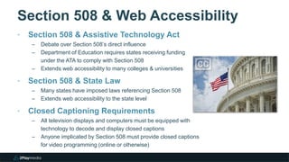 Section 508 & Web Accessibility
‣ Section 508 & Assistive Technology Act
– Debate over Section 508’s direct influence
– Department of Education requires states receiving funding
under the ATA to comply with Section 508
– Extends web accessibility to many colleges & universities
‣ Section 508 & State Law
– Many states have imposed laws referencing Section 508
– Extends web accessibility to the state level
‣ Closed Captioning Requirements
– All television displays and computers must be equipped with
technology to decode and display closed captions
– Anyone implicated by Section 508 must provide closed captions
for video programming (online or otherwise)
 
