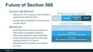 Future of Section 508
‣ Section 508 Refresh
– February 23, 2014: proposed rule to refresh &
expand Section 508 standards
– Directly references WCAG 2.0 level A and AA
success criteria
‣ WCAG 2.0
– World Wide Web Consortium’s collection of
Web Content Accessibility Guidelines
– International standard for web accessibility
– Section 508 refresh would be the first legal
backing of WCAG 2.0 in the US
– Specifies levels of compliance and testable
provisions
 