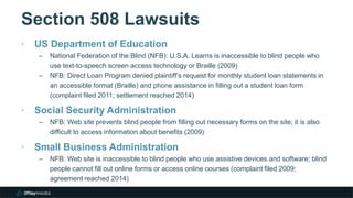 Section 508 Lawsuits
‣ US Department of Education
– National Federation of the Blind (NFB): U.S.A. Learns is inaccessible to blind people who
use text-to-speech screen access technology or Braille (2009)
– NFB: Direct Loan Program denied plaintiff’s request for monthly student loan statements in
an accessible format (Braille) and phone assistance in filling out a student loan form
(complaint filed 2011; settlement reached 2014)
‣ Social Security Administration
– NFB: Web site prevents blind people from filling out necessary forms on the site; it is also
difficult to access information about benefits (2009)
‣ Small Business Administration
– NFB: Web site is inaccessible to blind people who use assistive devices and software; blind
people cannot fill out online forms or access online courses (complaint filed 2009;
agreement reached 2014)
 