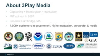 About 3Play Media
2
‣ Captioning + transcription + translation
‣ MIT spinout in 2007
‣ Based in Cambridge, MA
‣ 1,000+ customers in government, higher education, corporate, & media
 