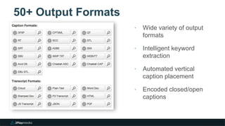 50+ Output Formats
3
‣ Wide variety of output
formats
‣ Intelligent keyword
extraction
‣ Automated vertical
caption placement
‣ Encoded closed/open
captions
 