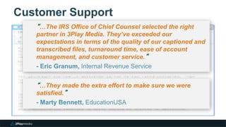 Customer Support
3
“…The IRS Office of Chief Counsel selected the right
partner in 3Play Media. They’ve exceeded our
expectations in terms of the quality of our captioned and
transcribed files, turnaround time, ease of account
management, and customer service.”
- Eric Granum, Internal Revenue Service
“…They made the extra effort to make sure we were
satisfied.”
- Marty Bennett, EducationUSA
 