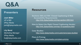 338
Presenters
Josh Miller
VP of BD
3Play Media
josh@3playmedia.com
Lily Bond
Marketing Manager
3Play Media
lily@3playmedia.com
Q&A
Resources
Sections 508 and 504: Closed Captioning & Web
Accessibility Requirements
http://info.3playmedia.com/wp-section-508.html
How to Select the Right Closed Captioning Vendor:
http://info.3playmedia.com/wp-10-questions.html
Case Studies:
http://www.3playmedia.com/customers/case-studies/
Plans & Pricing:
http://www.3playmedia.com/plans-pricing
 