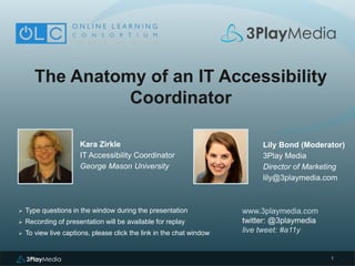 1
The Anatomy of an IT Accessibility
Coordinator
Kara Zirkle
IT Accessibility Coordinator
George Mason University
www.3playmedia.com
twitter: @3playmedia
live tweet: #a11y
 Type questions in the window during the presentation
 Recording of presentation will be available for replay
 To view live captions, please click the link in the chat window
Lily Bond (Moderator)
3Play Media
Director of Marketing
lily@3playmedia.com
 