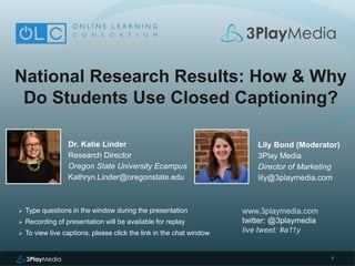 1
National Research Results: How & Why
Do Students Use Closed Captioning?
Dr. Katie Linder
Research Director
Oregon State University Ecampus
Kathryn.Linder@oregonstate.edu
www.3playmedia.com
twitter: @3playmedia
live tweet: #a11y
 Type questions in the window during the presentation
 Recording of presentation will be available for replay
 To view live captions, please click the link in the chat window
Lily Bond (Moderator)
3Play Media
Director of Marketing
lily@3playmedia.com
 