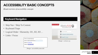3PLAYMEDIA
AKEA
ACCESSIBILITY BASIC CONCEPTS
Broad overview of accessibility concepts
KeyboardNavigation
• Skip Nav / Skip To Content
• Keyboard Traps
• Logical Order / Hierarchy: H1, H2, H3…
• Links / Focus
20
Image: webaim.org
Image: accessibility.umn.edu/
 