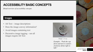 3PLAYMEDIA
AKEA
ACCESSIBILITY BASIC CONCEPTS
Broad overview of accessibility concepts
Images
• Alt Text – image descriptions
• Does the image convey information?
• Avoid images containing text
• Decorative image tagging – not all
images require Alt Text
21
Example: “Push the cap
down and turn it counter-
clockwise (from right to
left)”
Image: w3.org
 