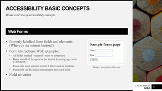3PLAYMEDIA
AKEA
ACCESSIBILITY BASIC CONCEPTS
Broad overview of accessibility concepts
WebForms
• Properly labelled form fields and elements
(Where is the submit button?)
• Form instructions W3C example:
• All fields marked “required” must be completed
• Dates should all be typed in the format dd/mm/yyyy, (as in
21/07/2013)
• Passwords must contain at least 8 letters and/or numbers
• Extra help can be found immediately after each field
• Field tab order
22
Image: javacript-coder.com
 