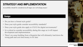 3PLAYMEDIA
AKEA
STRATEGYAND IMPLEMENTATION
Accessibility should be considered at all stages of a web design project
Design
• Do you have a formal style guide?
• Does your style guide consider accessibility standards?
• Does your style guide also apply to UX/UI for digital environments?
• It is critical to consider accessibility during this stage as it will impact
development and implementation
• There’s no sense building from a blueprint that will ultimately lead down the
wrong path and cost time/money to fix later
28
 