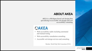 3PLAYMEDIA
AKEA
ABOUTAKEA
AKEA is a Michigan-based web design firm
specializing in accessible web design and web
accessibility consulting
• Web accessibility audits including automated
and manual testing
• Web accessibility remediation consulting
• Accessible web design services and consulting
Member: World Wide Web Consortium (W3C)
2
 