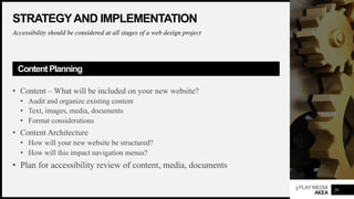 3PLAYMEDIA
AKEA
STRATEGYAND IMPLEMENTATION
Accessibility should be considered at all stages of a web design project
Content Planning
• Content – What will be included on your new website?
• Audit and organize existing content
• Text, images, media, documents
• Format considerations
• Content Architecture
• How will your new website be structured?
• How will this impact navigation menus?
• Plan for accessibility review of content, media, documents
29
 