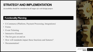 3PLAYMEDIA
AKEA
STRATEGYAND IMPLEMENTATION
Accessibility should be considered at all stages of a web design project
Functionality Planning
• E-Commerce (Platform, Payment Processing, Integrations)
• Forms
• Event Ticketing
• Interactive Elements
• The list goes on and on
• How will standards impact these functions and features?
• Documentation!
30
 