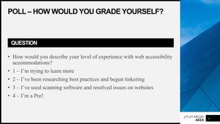 3PLAYMEDIA
AKEA
POLL – HOW WOULD YOU GRADE YOURSELF?
QUESTION
• How would you describe your level of experience with web accessibility
accommodations?
• 1 – I’m trying to learn more
• 2 – I’ve been researching best practices and begun tinkering
• 3 – I’ve used scanning software and resolved issues on websites
• 4 – I’m a Pro!
4
 