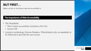 3PLAYMEDIA
AKEA
BUT FIRST…
Before we dive in, lets discuss what web accessibility is
The Importance of WebAccessibility
• The Standards:
• Web Content Accessibility Guidelines (WCAG)
• Section 508
• Assistive technology (Screen Readers, Wheelchairs) rely on standards to
be followed to provide the user access
7
 
