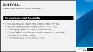 3PLAYMEDIA
AKEA
BUT FIRST…
Before we dive in, lets discuss what web accessibility is
The Importance of WebAccessibility
• Following standards improve the experience for everyone
• Deliver content in multiple formats (text to speech, video)
• Plain-language, prioritized, easy to browse content
• Eliminate distraction and unnecessary elements (such as animation)
• Consistent layout and navigation
• Forms that are easy to complete and submit
8
 