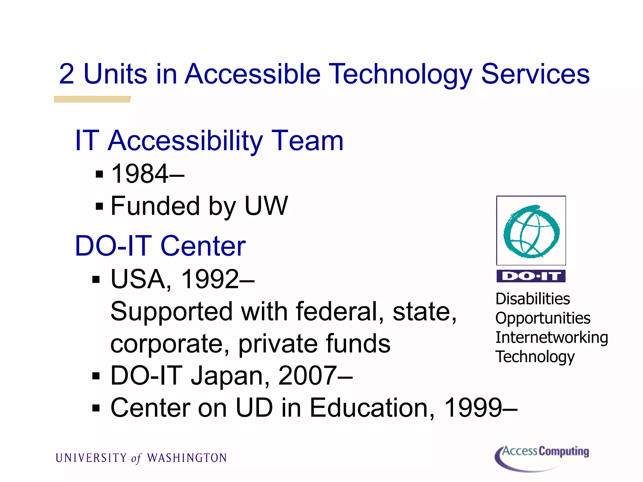2 Units in Accessible Technology Services
IT Accessibility Team
 1984–
 Funded by UW
DO-IT Center
 USA, 1992–
Supported with federal, state,
corporate, private funds
 DO-IT Japan, 2007–
 Center on UD in Education, 1999–
Disabilities
Opportunities
Internetworking
Technology
 