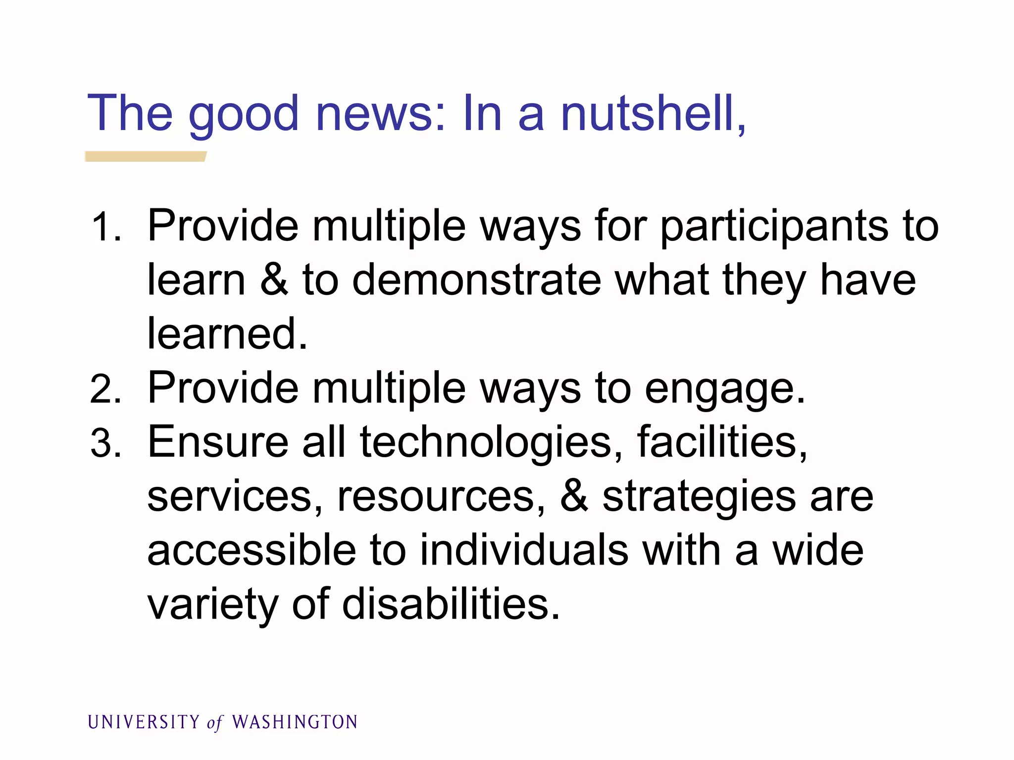The good news: In a nutshell,
1. Provide multiple ways for participants to
learn & to demonstrate what they have
learned.
2. Provide multiple ways to engage.
3. Ensure all technologies, facilities,
services, resources, & strategies are
accessible to individuals with a wide
variety of disabilities.
 