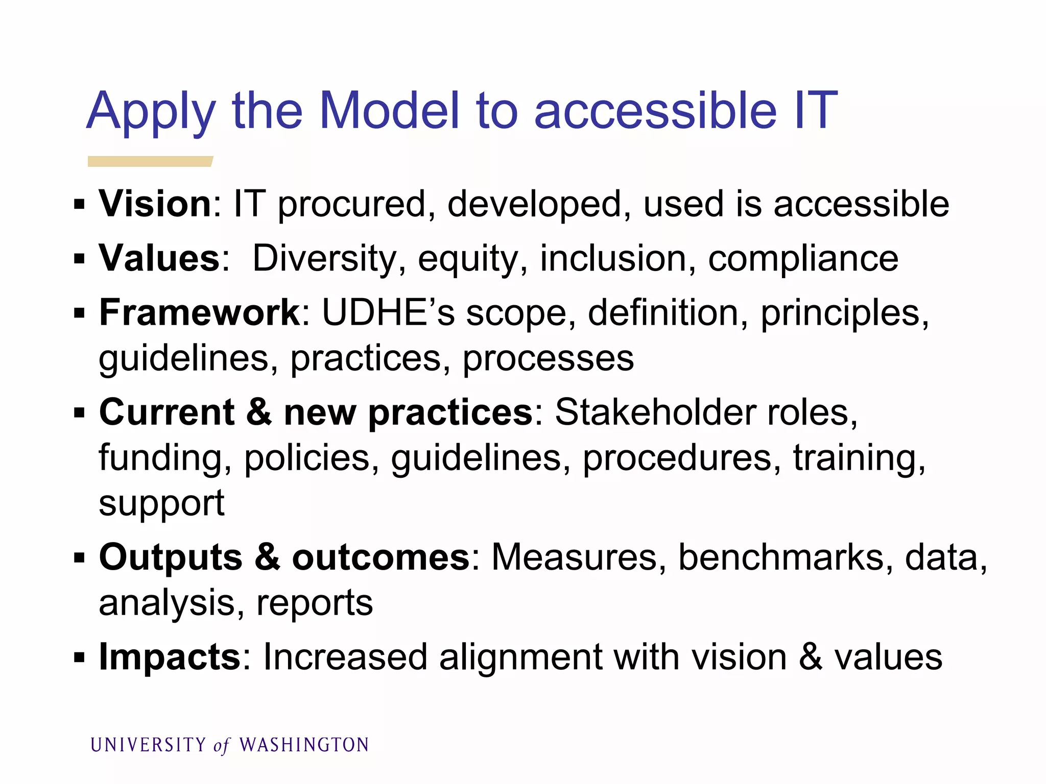 Apply the Model to accessible IT
 Vision: IT procured, developed, used is accessible
 Values: Diversity, equity, inclusion, compliance
 Framework: UDHE’s scope, definition, principles,
guidelines, practices, processes
 Current & new practices: Stakeholder roles,
funding, policies, guidelines, procedures, training,
support
 Outputs & outcomes: Measures, benchmarks, data,
analysis, reports
 Impacts: Increased alignment with vision & values
 