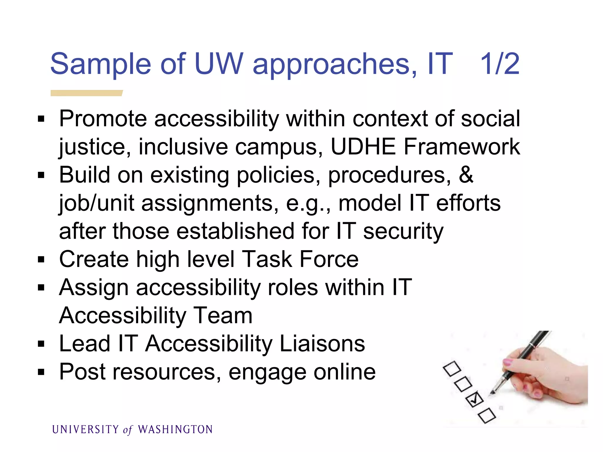 Sample of UW approaches, IT 1/2
 Promote accessibility within context of social
justice, inclusive campus, UDHE Framework
 Build on existing policies, procedures, &
job/unit assignments, e.g., model IT efforts
after those established for IT security
 Create high level Task Force
 Assign accessibility roles within IT
Accessibility Team
 Lead IT Accessibility Liaisons
 Post resources, engage online
 