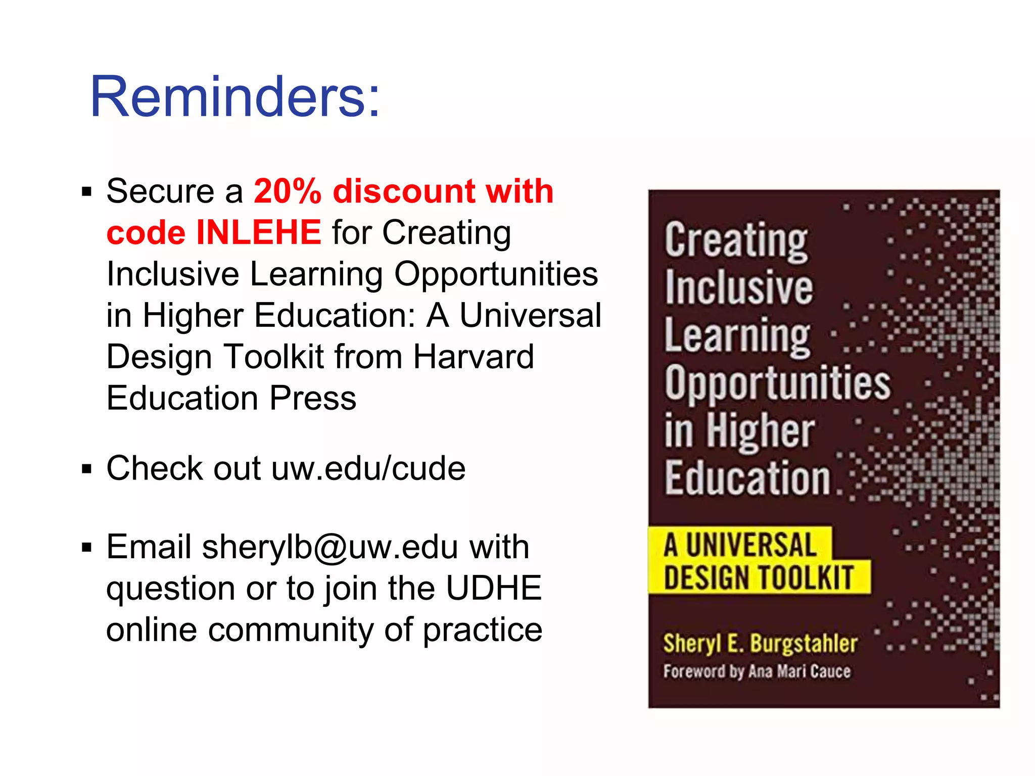 Reminders:
 Secure a 20% discount with
code INLEHE for Creating
Inclusive Learning Opportunities
in Higher Education: A Universal
Design Toolkit from Harvard
Education Press
 Check out uw.edu/cude
 Email sherylb@uw.edu with
question or to join the UDHE
online community of practice
 