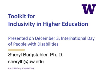 Toolkit for
Inclusivity in Higher Education
Presented on December 3, International Day
of People with Disabilities
Sheryl Burgstahler, Ph. D.
sherylb@uw.edu
 