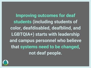 Improving outcomes for deaf
students (including students of
color, deafdisabled, deafblind, and
LGBTQIA+) starts with leadership
and campus personnel who believe
that systems need to be changed,
not deaf people.
 