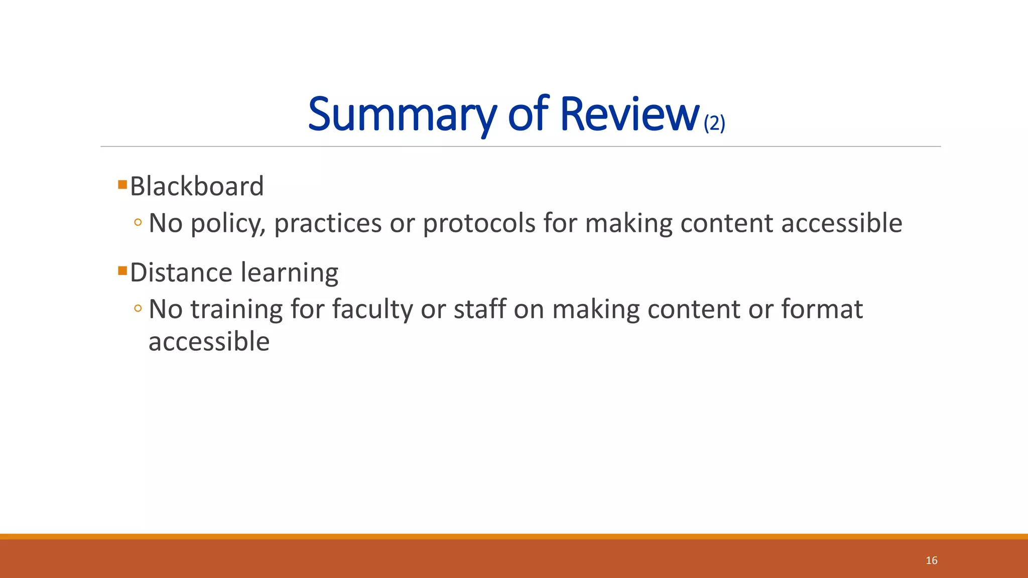 Summary of Review(2)
Blackboard
◦ No policy, practices or protocols for making content accessible
Distance learning
◦ No training for faculty or staff on making content or format
accessible
16
 