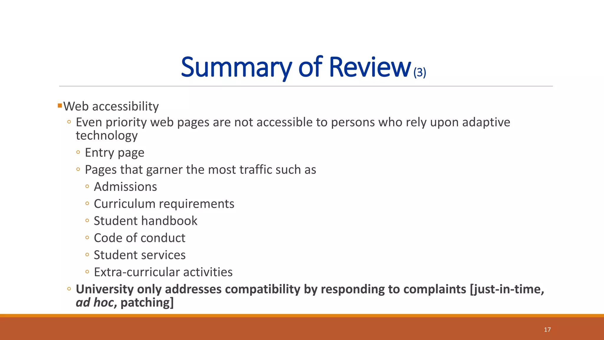 Summary of Review(3)
Web accessibility
◦ Even priority web pages are not accessible to persons who rely upon adaptive
technology
◦ Entry page
◦ Pages that garner the most traffic such as
◦ Admissions
◦ Curriculum requirements
◦ Student handbook
◦ Code of conduct
◦ Student services
◦ Extra-curricular activities
◦ University only addresses compatibility by responding to complaints [just-in-time,
ad hoc, patching]
17
 