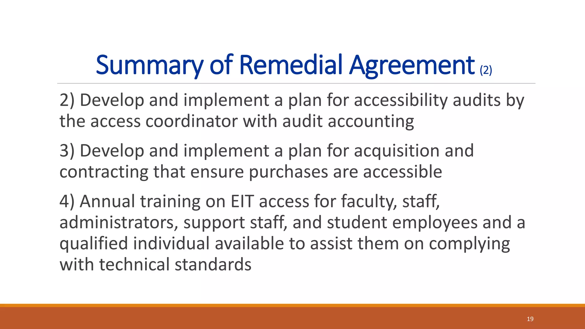 Summary of Remedial Agreement(2)
2) Develop and implement a plan for accessibility audits by
the access coordinator with audit accounting
3) Develop and implement a plan for acquisition and
contracting that ensure purchases are accessible
4) Annual training on EIT access for faculty, staff,
administrators, support staff, and student employees and a
qualified individual available to assist them on complying
with technical standards
19
 