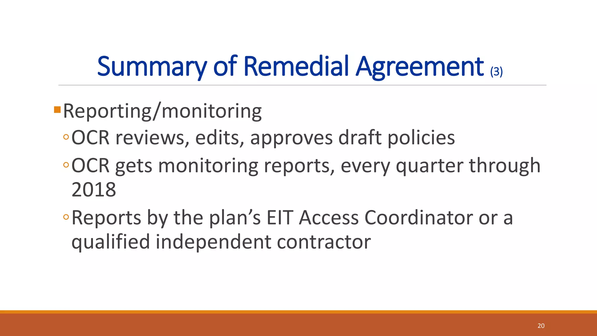 Summary of Remedial Agreement (3)
Reporting/monitoring
◦OCR reviews, edits, approves draft policies
◦OCR gets monitoring reports, every quarter through
2018
◦Reports by the plan’s EIT Access Coordinator or a
qualified independent contractor
20
 