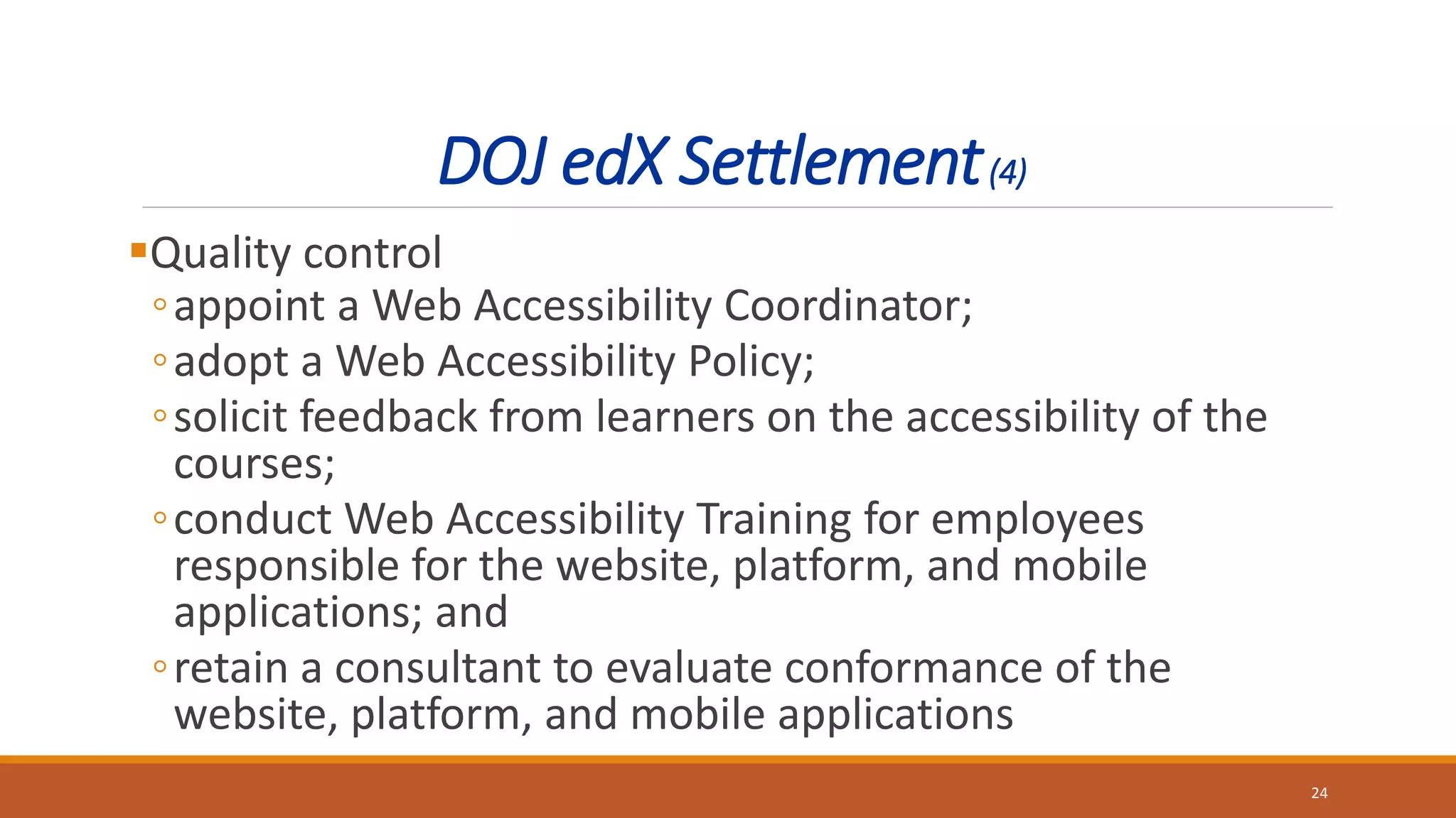 DOJ edX Settlement(4)
Quality control
◦appoint a Web Accessibility Coordinator;
◦adopt a Web Accessibility Policy;
◦solicit feedback from learners on the accessibility of the
courses;
◦conduct Web Accessibility Training for employees
responsible for the website, platform, and mobile
applications; and
◦retain a consultant to evaluate conformance of the
website, platform, and mobile applications
24
 