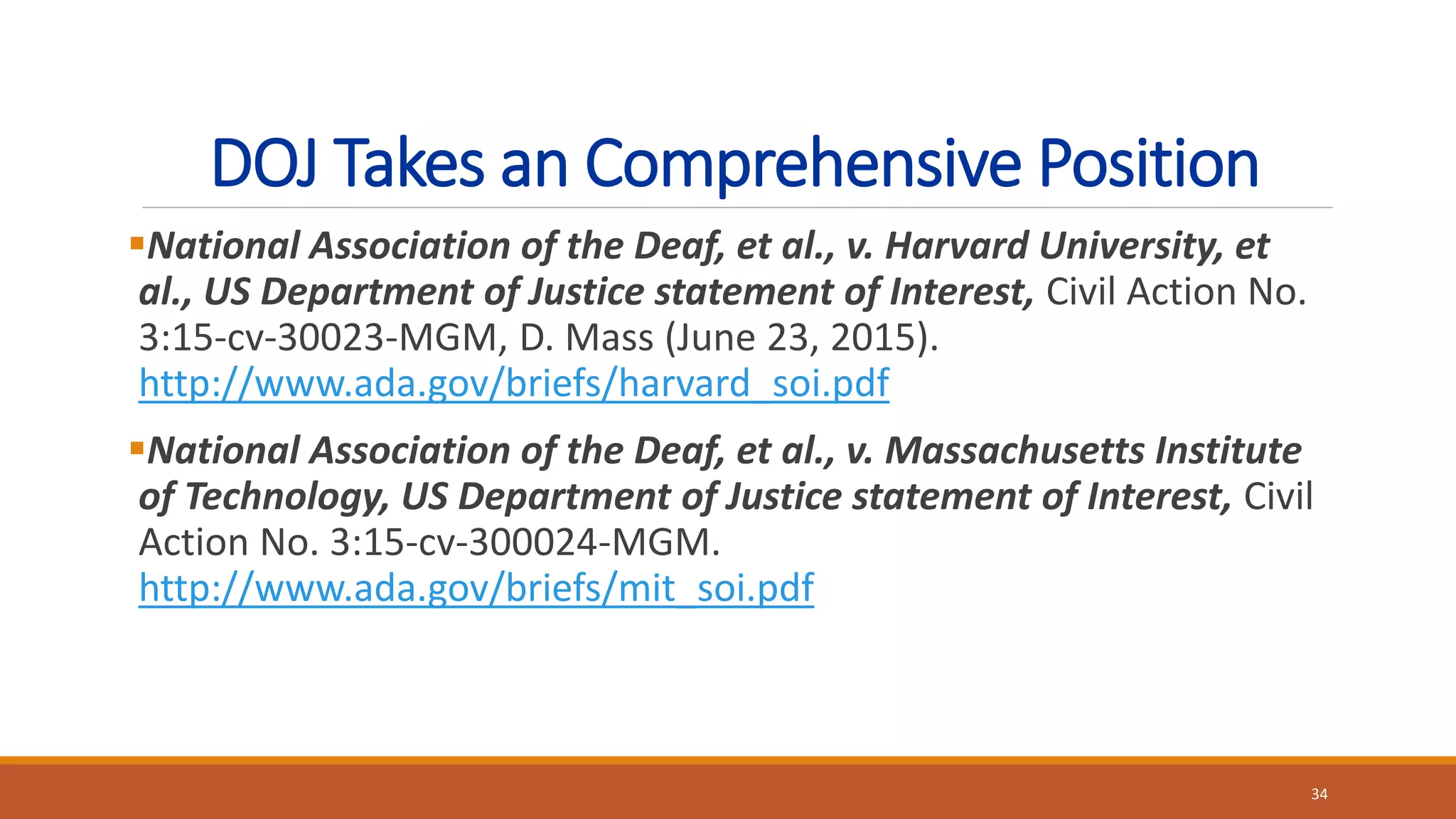 DOJ Takes an Comprehensive Position
National Association of the Deaf, et al., v. Harvard University, et
al., US Department of Justice statement of Interest, Civil Action No.
3:15-cv-30023-MGM, D. Mass (June 23, 2015).
http://www.ada.gov/briefs/harvard_soi.pdf
National Association of the Deaf, et al., v. Massachusetts Institute
of Technology, US Department of Justice statement of Interest, Civil
Action No. 3:15-cv-300024-MGM.
http://www.ada.gov/briefs/mit_soi.pdf
34
 