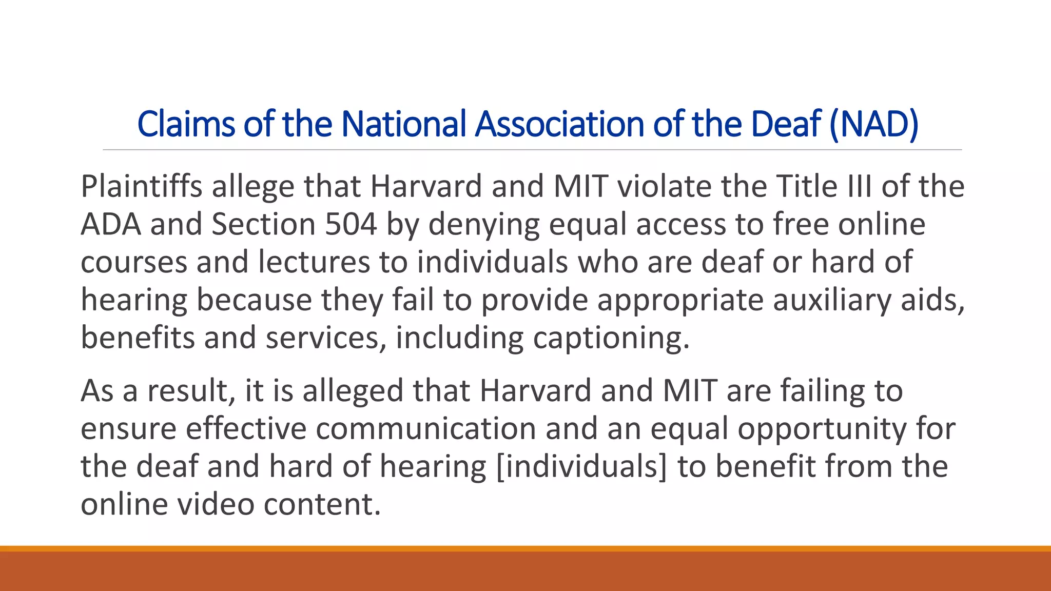Claims of the National Association of the Deaf (NAD)
Plaintiffs allege that Harvard and MIT violate the Title III of the
ADA and Section 504 by denying equal access to free online
courses and lectures to individuals who are deaf or hard of
hearing because they fail to provide appropriate auxiliary aids,
benefits and services, including captioning.
As a result, it is alleged that Harvard and MIT are failing to
ensure effective communication and an equal opportunity for
the deaf and hard of hearing [individuals] to benefit from the
online video content.
 