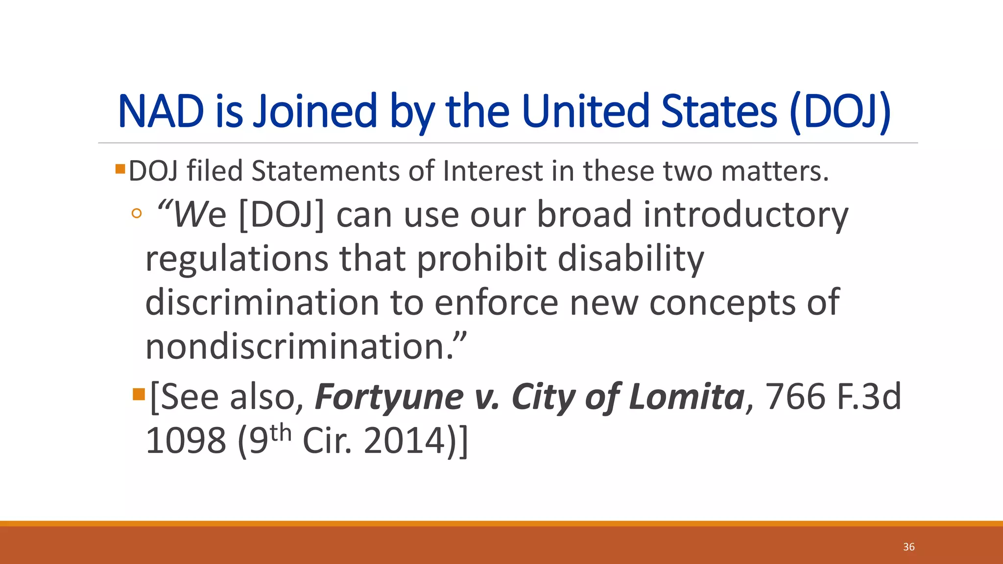 NAD is Joined by the United States (DOJ)
DOJ filed Statements of Interest in these two matters.
◦ “We [DOJ] can use our broad introductory
regulations that prohibit disability
discrimination to enforce new concepts of
nondiscrimination.”
[See also, Fortyune v. City of Lomita, 766 F.3d
1098 (9th Cir. 2014)]
36
 