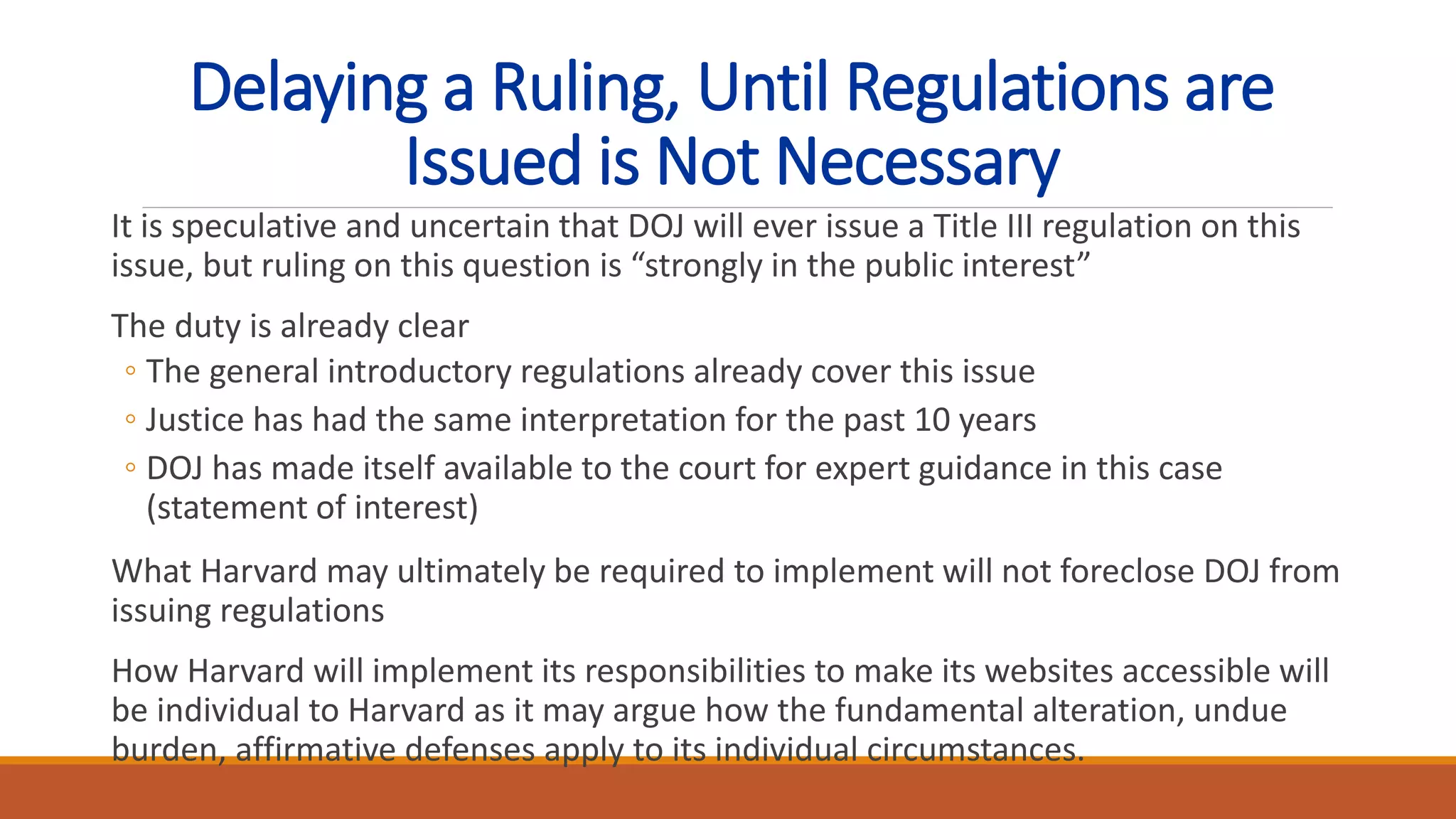 Delaying a Ruling, Until Regulations are
Issued is Not Necessary
It is speculative and uncertain that DOJ will ever issue a Title III regulation on this
issue, but ruling on this question is “strongly in the public interest”
The duty is already clear
◦ The general introductory regulations already cover this issue
◦ Justice has had the same interpretation for the past 10 years
◦ DOJ has made itself available to the court for expert guidance in this case
(statement of interest)
What Harvard may ultimately be required to implement will not foreclose DOJ from
issuing regulations
How Harvard will implement its responsibilities to make its websites accessible will
be individual to Harvard as it may argue how the fundamental alteration, undue
burden, affirmative defenses apply to its individual circumstances.
 