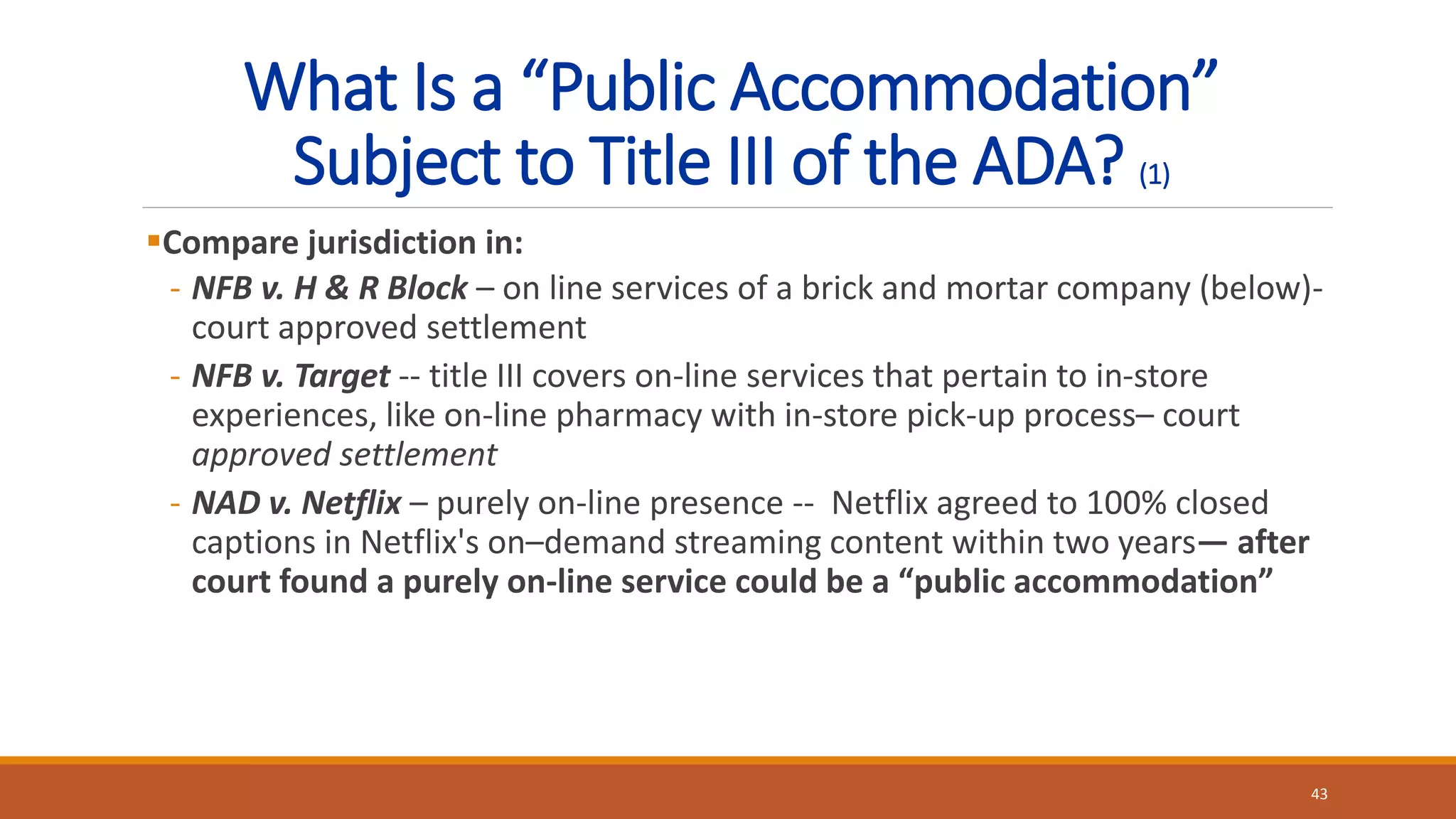 What Is a “Public Accommodation”
Subject to Title III of the ADA? (1)
Compare jurisdiction in:
- NFB v. H & R Block – on line services of a brick and mortar company (below)-
court approved settlement
- NFB v. Target -- title III covers on-line services that pertain to in-store
experiences, like on-line pharmacy with in-store pick-up process– court
approved settlement
- NAD v. Netflix – purely on-line presence -- Netflix agreed to 100% closed
captions in Netflix's on–demand streaming content within two years— after
court found a purely on-line service could be a “public accommodation”
43
 