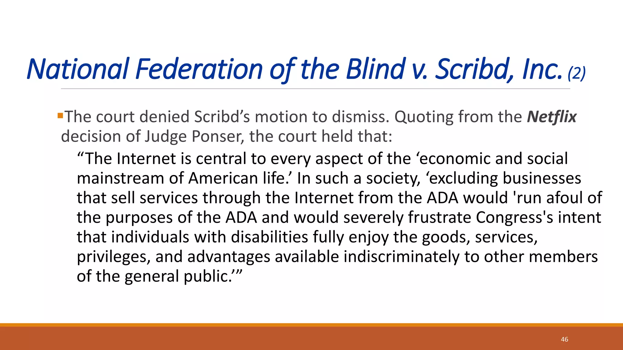 National Federation of the Blind v. Scribd, Inc.(2)
The court denied Scribd’s motion to dismiss. Quoting from the Netflix
decision of Judge Ponser, the court held that:
“The Internet is central to every aspect of the ‘economic and social
mainstream of American life.’ In such a society, ‘excluding businesses
that sell services through the Internet from the ADA would 'run afoul of
the purposes of the ADA and would severely frustrate Congress's intent
that individuals with disabilities fully enjoy the goods, services,
privileges, and advantages available indiscriminately to other members
of the general public.’”
46
 