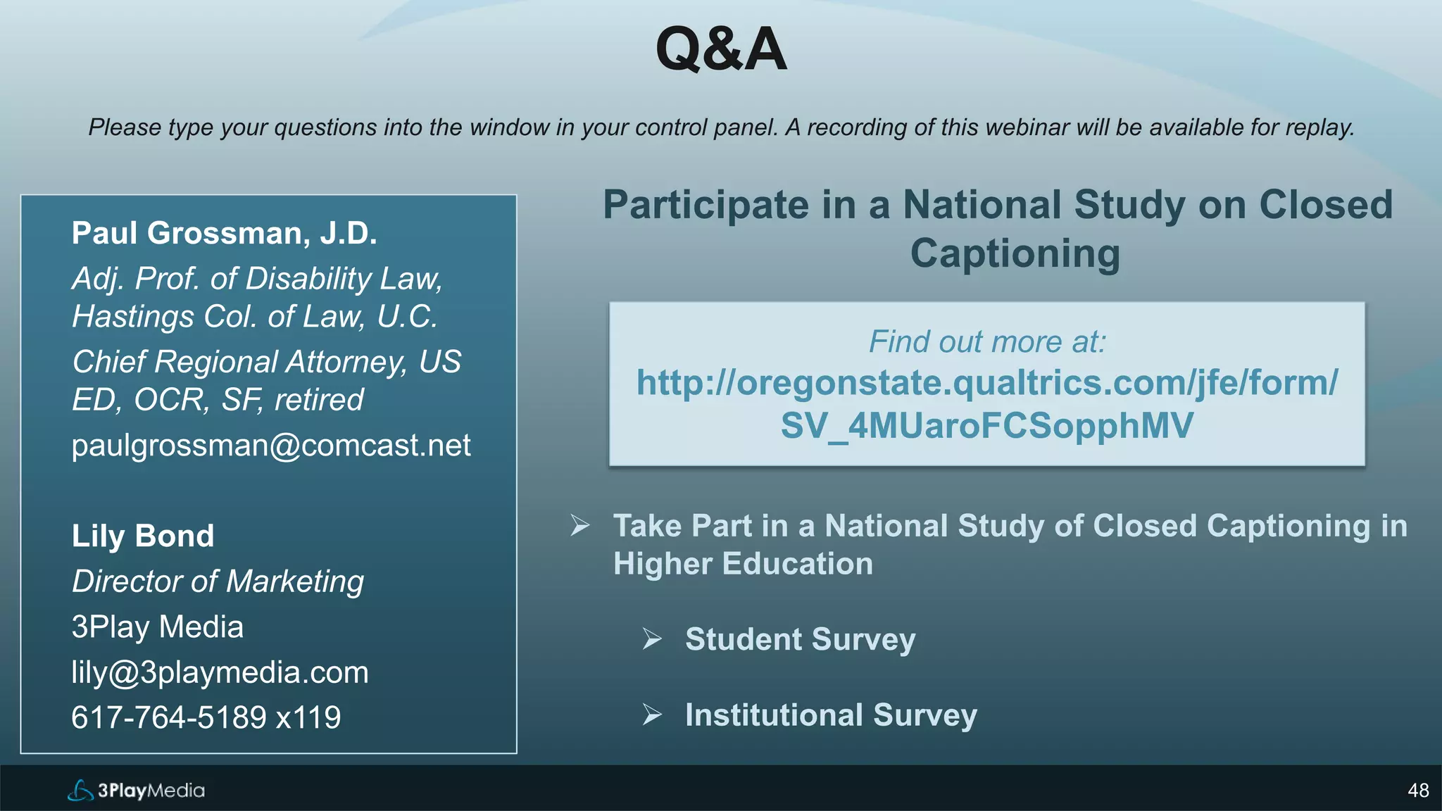 448
Paul Grossman, J.D.
Adj. Prof. of Disability Law,
Hastings Col. of Law, U.C.
Chief Regional Attorney, US
ED, OCR, SF, retired
paulgrossman@comcast.net
Lily Bond
Director of Marketing
3Play Media
lily@3playmedia.com
617-764-5189 x119
Participate in a National Study on Closed
Captioning
 Take Part in a National Study of Closed Captioning in
Higher Education
 Student Survey
 Institutional Survey
Find out more at:
http://oregonstate.qualtrics.com/jfe/form/
SV_4MUaroFCSopphMV
Q&A
Please type your questions into the window in your control panel. A recording of this webinar will be available for replay.
 